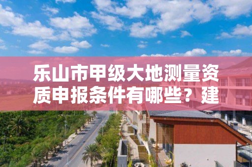 乐山市甲级大地测量资质申报条件有哪些？建议收藏！