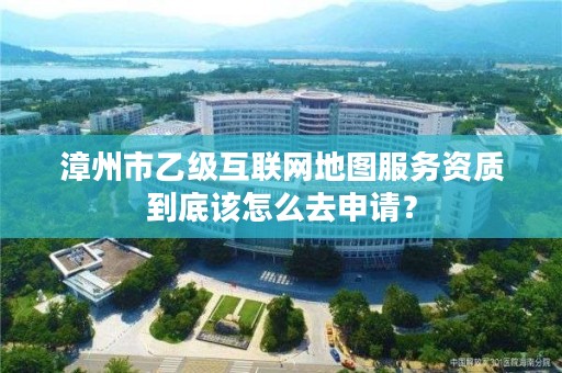 漳州市乙级互联网地图服务资质到底该怎么去申请？