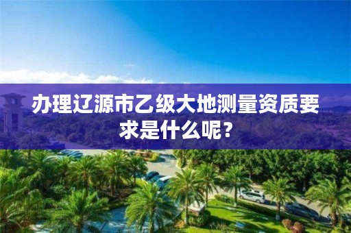 办理辽源市乙级大地测量资质要求是什么呢？