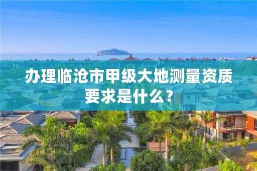 办理临沧市甲级大地测量资质要求是什么？