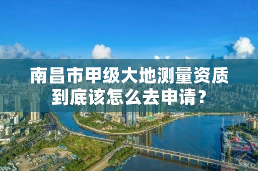 南昌市甲级大地测量资质到底该怎么去申请？