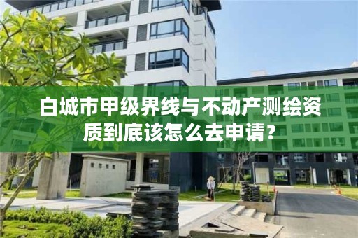 白城市甲级界线与不动产测绘资质到底该怎么去申请？