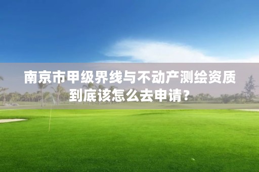 南京市甲级界线与不动产测绘资质到底该怎么去申请？