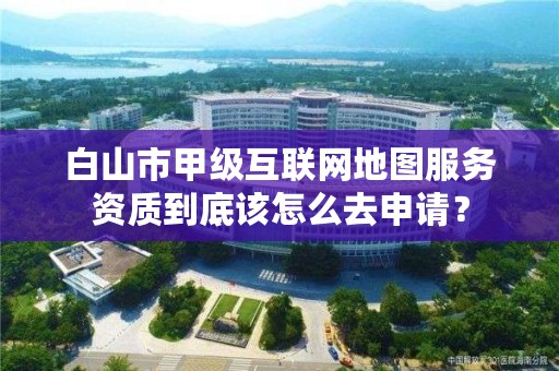 白山市甲级互联网地图服务资质到底该怎么去申请？