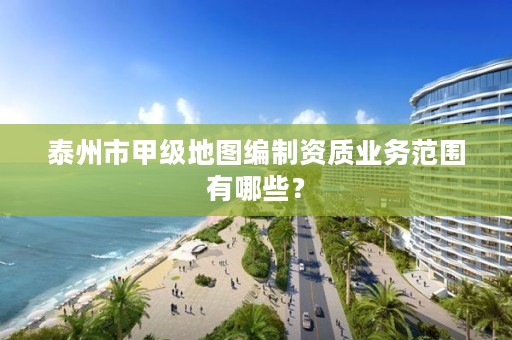 泰州市甲级地图编制资质业务范围有哪些？