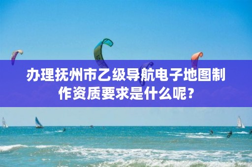 办理抚州市乙级导航电子地图制作资质要求是什么呢？