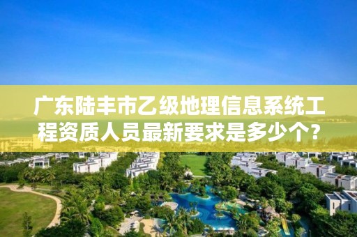 广东陆丰市乙级地理信息系统工程资质人员最新要求是多少个？