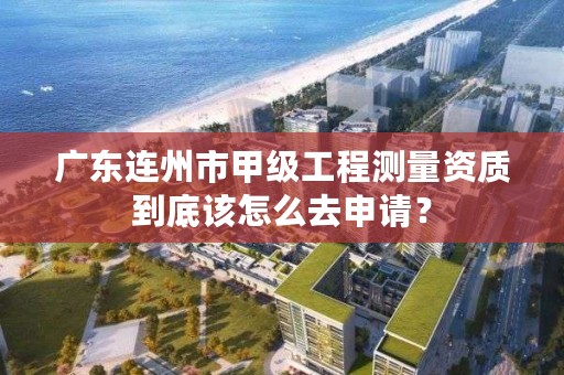 广东连州市甲级工程测量资质到底该怎么去申请？