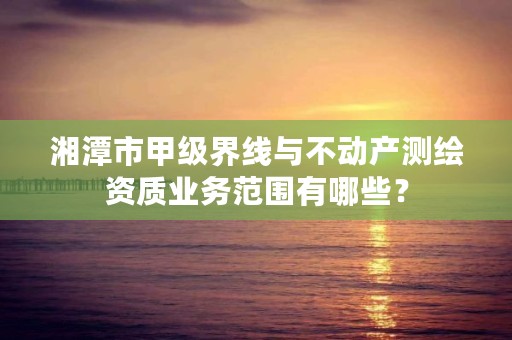 湘潭市甲级界线与不动产测绘资质业务范围有哪些？