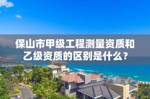 保山市甲级工程测量资质和乙级资质的区别是什么？