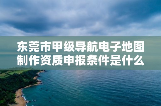 东莞市甲级导航电子地图制作资质申报条件是什么？