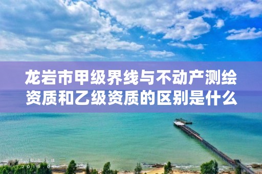 龙岩市甲级界线与不动产测绘资质和乙级资质的区别是什么？