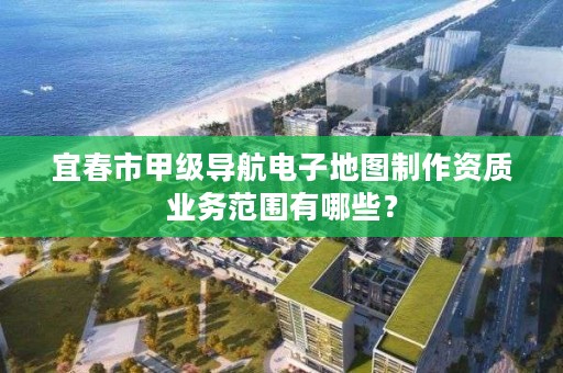 宜春市甲级导航电子地图制作资质业务范围有哪些？