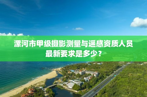 漯河市甲级摄影测量与遥感资质人员最新要求是多少？