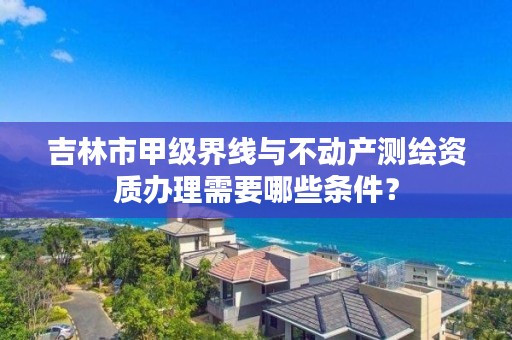 吉林市甲级界线与不动产测绘资质办理需要哪些条件？