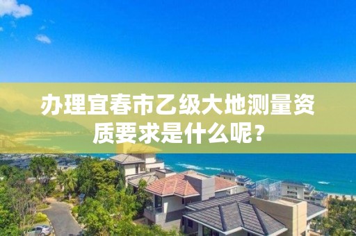 办理宜春市乙级大地测量资质要求是什么呢？