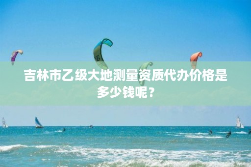 吉林市乙级大地测量资质代办价格是多少钱呢？