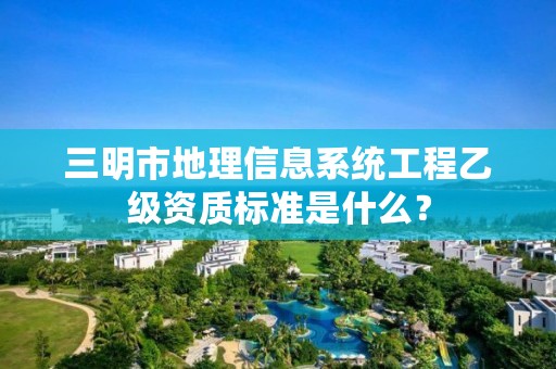 三明市地理信息系统工程乙级资质标准是什么？