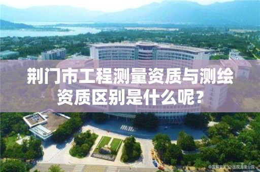 荆门市工程测量资质与测绘资质区别是什么呢？