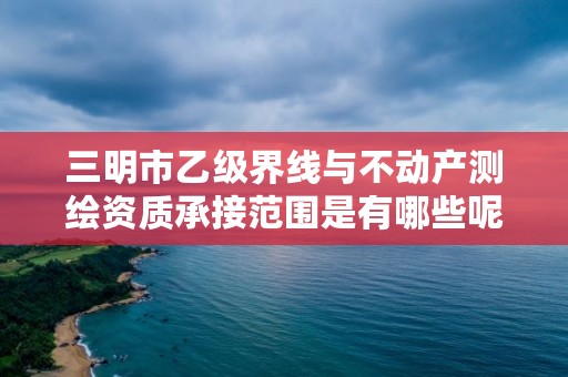 三明市乙级界线与不动产测绘资质承接范围是有哪些呢？