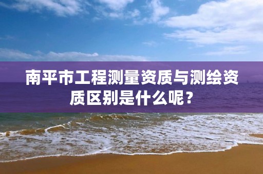 南平市工程测量资质与测绘资质区别是什么呢？