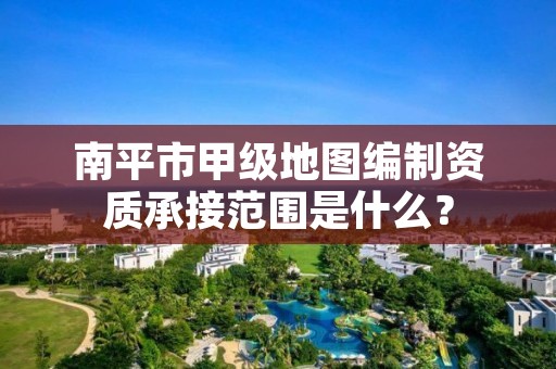 南平市甲级地图编制资质承接范围是什么？