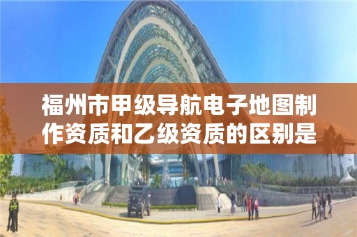 福州市甲级导航电子地图制作资质和乙级资质的区别是什么？