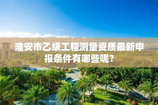 淮安市乙级工程测量资质最新申报条件有哪些呢？