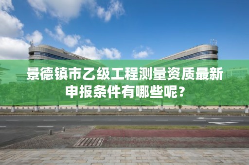 景德镇市乙级工程测量资质最新申报条件有哪些呢？