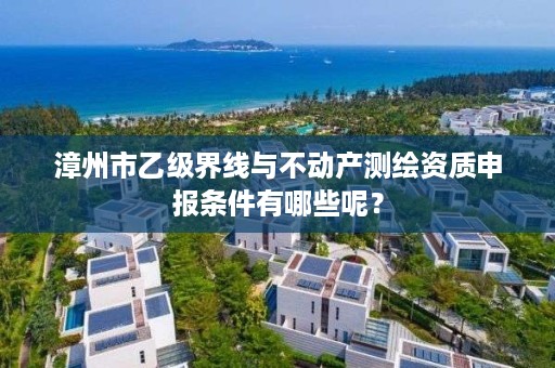 漳州市乙级界线与不动产测绘资质申报条件有哪些呢？