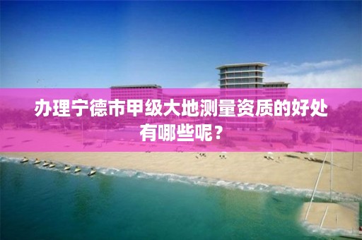 办理宁德市甲级大地测量资质的好处有哪些呢？