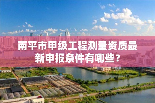 南平市甲级工程测量资质最新申报条件有哪些？