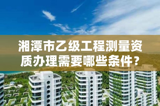 湘潭市乙级工程测量资质办理需要哪些条件？