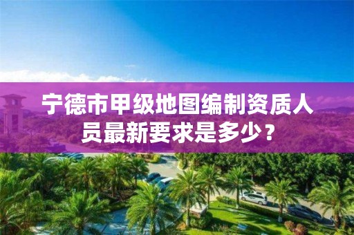 宁德市甲级地图编制资质人员最新要求是多少？