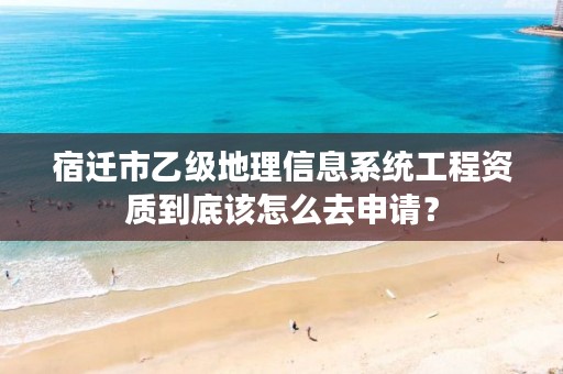 宿迁市乙级地理信息系统工程资质到底该怎么去申请？