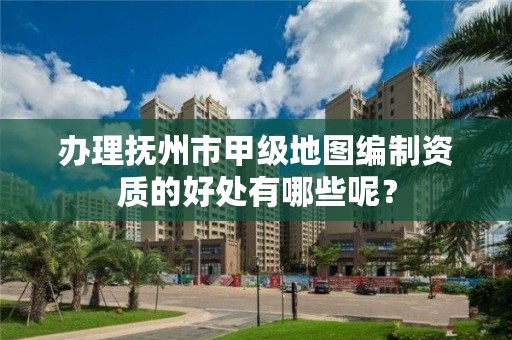 办理抚州市甲级地图编制资质的好处有哪些呢？