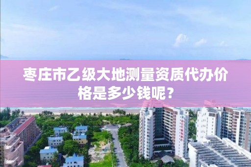 枣庄市乙级大地测量资质代办价格是多少钱呢？