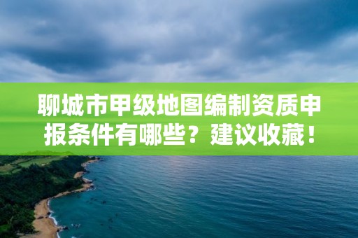 聊城市甲级地图编制资质申报条件有哪些？建议收藏！