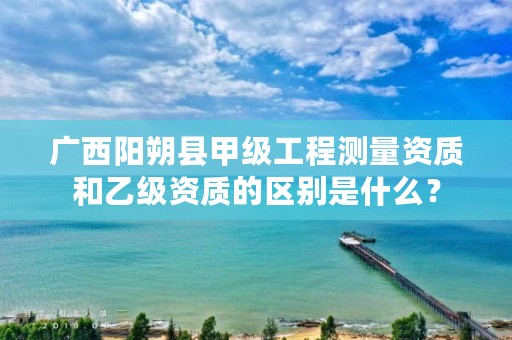 广西阳朔县甲级工程测量资质和乙级资质的区别是什么？