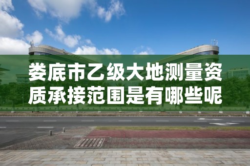 娄底市乙级大地测量资质承接范围是有哪些呢？