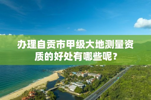 办理自贡市甲级大地测量资质的好处有哪些呢？