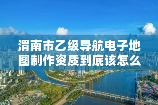 渭南市乙级导航电子地图制作资质到底该怎么去申请？