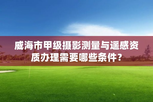 威海市甲级摄影测量与遥感资质办理需要哪些条件？