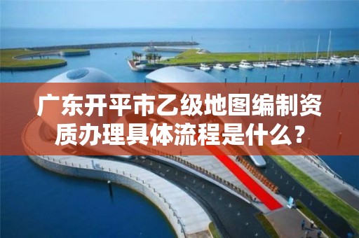 广东开平市乙级地图编制资质办理具体流程是什么？