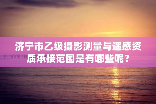 济宁市乙级摄影测量与遥感资质承接范围是有哪些呢？