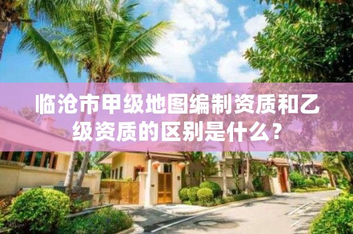 临沧市甲级地图编制资质和乙级资质的区别是什么？