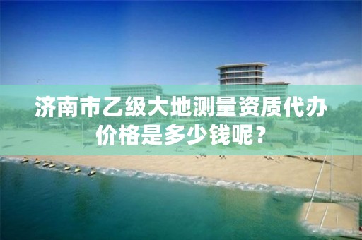 济南市乙级大地测量资质代办价格是多少钱呢？