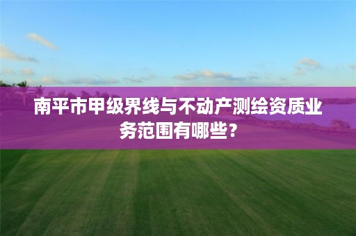 南平市甲级界线与不动产测绘资质业务范围有哪些？