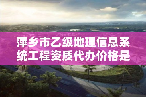 萍乡市乙级地理信息系统工程资质代办价格是多少钱呢？