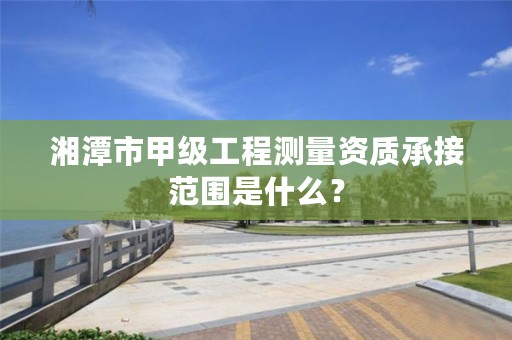 湘潭市甲级工程测量资质承接范围是什么？